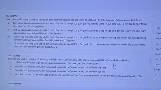 Clu 26 (0.190)
Phát biếu nào về dich vu chia sé dü liệu Gợi số định danh (mã 040) (trưởng hợp không có số CMND)do CSDL quốc gia về dân cư cung cấp là đúng?
A Dịch vu này cho phép cung cấp số định danh công dân có trong CSDL quốc gia về dân cư từ thông tin của công dân: Họ tên đầy đủ; ngày tháng
nằm sinh hoặc nǎm sinh; giới tinh
B Dịch vu này cho phép cung cấp số định danh công dân có trong CSDL quốc gia về dân cư từ thông tin của công dân: Họ tên đầy đủ; ngày tháng
nǎm sinh hoǎc nǎm sinh; giới tinh; địa chi thường trú
Dịch vụ này cho phép cung cấp số định danh công dần có trong CSDL quốc gia về dân cu từ thông tin của công dân: Họ tên đầy đủ; ngày tháng
nǎm sinh hoặc nǎm sinh; giới tính; địa chỉ thường trứ; địa chi tam trú
D Dịch vụ này cho phép cung cấp số định danh công dân có trong CSDL quốc gia về dân cư từ thông tin cúa công dân: Họ tên đầy đủ; ngày tháng
nǎm sinh hoặc nǎm sinh; giới tính; địa chi liên hệ
Clu 27 (0.190)
Phát biếu nào về dịch vụ chia sé dữ liệu Đồng bộ dữ liệu từ các CSDL quốc gia, CSDL chuyến ngành với CSDL quốc gia về dân cư là đúng?
A Chi cǎn 01 dich vụ chia sé dữ liệu mặc định chung cho các CSDL quốc gia, CSDL chuyển ngành.
B Với mbi CSDL quốc gia, CSDL chuyển ngành sẽ triến khai 01/mot nhóm dịch vụ chia số dữ liệu mặc định.
C Với mỗi CSDL quốc gia.CSDL chuyển ngành sẽ triến khal 01/mot nhóm dịch vụ chia sé dữ liêu đặc thủ
D Chi cǎn 01 dịch vu chia sé dữ liệu đặc thủ chung cho các CSDL quốc gia,CSDL chuyên ngành và chí cần thay đối đầu vào, đầu ra theo từng CSDL
Clu 28 (0.196)