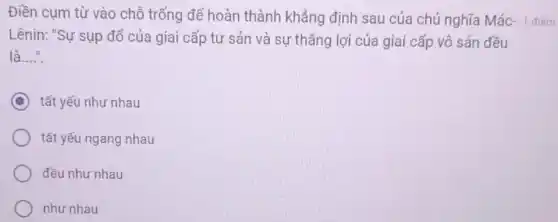 Điền cụm từ vào chỗ trống để hoàn thành khẳng định sau của chủ nghĩa Mác- 1 điếm
Lênin: "Sự sụp đổ của giai cấp tư sản và sự thẳng lợi của giai cấp vô sản đều
là...." __
C tất yếu như nhau
tất yếu ngang nhau
đều như nhau
như nhau