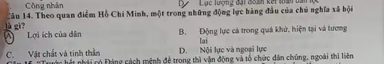 Công nhân
Câu 14. Theo quan điểm Hồ Chí Minh, một trong những động lực hàng đầu của chủ nghĩa xã hội
là gì?
A Lợi ích của dân
B. Động lực cả trong quá khứ, hiện tại và tương
lai
D. Nội lực và ngoại lực
C. Vật chất và tinh thần
Câu 15. "Trước hết phải có Đảng cách mệnh đề trong thì vận động và tổ chức dân chúng, ngoài thì liên