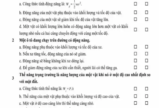 a. Công thức tính động nǎng là: W_(d)=(1)/(2)mv^2
b. Động nǎng của một vật phụ thuộc vào khôi lượng và tốc độ của vật.
c. Động nǎng của một vật sẽ giảm khi tốc độ của vật tǎng lên.
d. Một vật có khối lượng lớn luôn có động nǎng lớn hơn một vật có khối
lượng nhỏ nếu cả hai cùng chuyển động với cùng một tốc độ.
2 Một ô tô đang chạy trên đường có động nǎng.
a. Động nǎng phụ thuộc vào khối lượng và tốc độ của xe.
b. Nếu xe tǎng tốc, động nǎng của nó sẽ giảm.
square 
c. Động nǎng sẽ bằng không khi xe dừng lại.
square 
square 
d. Để giảm động nǎng của xe khi cân thiết, người lái có thể tǎng ga.
square 
Thế nǎng trọng trường là nǎng lượng của một vật khi nó ở một độ cao nhất định so
với mặt đất.
a. Công thức tính thế nǎng là: W=P.h
b. Thế nǎng của một vật phụ thuộc vào khối lượng và độ cao của vật.
c. Một vật ở độ cao càng lớn thì thế nǎng càng nhỏ.