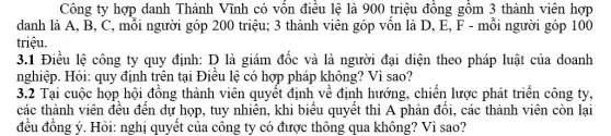 Công ty hợp danh Thành Vĩnh có vốn điều lệ là 900 triệu đông gồm 3 thành viên hợp
danh là A, B, C , mỗi người góp 200 triệu; 3 thành viên góp vốn là D, E , F - mỗi người góp 100
triệu.
3.1 Điều lệ công ty quy định: D là giám đốc và là người đại diện theo pháp luật của doanh
nghiệp. Hỏi: quy định trên tại Điêu lệ có hợp pháp không?Vì sao?
3.2 Tại cuộc họp hội đông thành viên quyết định về định hướng, chiến lược phát triển công ty,
các thành viên đều đên dự họp, tuy nhiên, khi biểu quyêt thì A phản đối , các thành viên còn lại
đều đông ý. Hỏi:nghị quyết của công ty có được thông qua không? Vì sao?