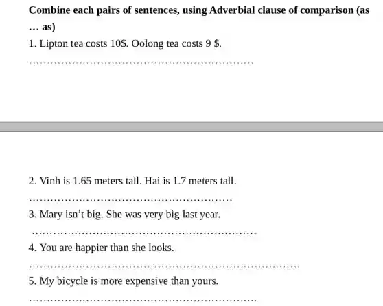 Combine each pairs of sentences , using Adverbial clause of comparison (as
__ as)
1. Lipton tea costs 10  Oolong tea costs 9 
__
2. Vinh is 1 .65 meters tall. Hai is 1.7 meters tall.
__
3. Mary isn't big . She was very big last year.
__
4. You are happier than she looks.
__ .............
5. My bicycle is more expensive than yours.
__