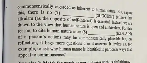 commonsensically regarded as inherent to human nature. But, saying
this, there is no (7)
__
(SUGGEST) (either) that
altruism (as the opposite of self-interest) is essential Instead, we are
drawn to the view that human nature is open and ambivalent. For this
reason, to cite human nature as an (8) __ (EXPLAIN)
of a person's actions may be commonsensically plausible but, on
reflection, it begs more questions than it answers . It invites us, for
example, to ask why human nature is identified in particular ways that
appeal to commonsense?