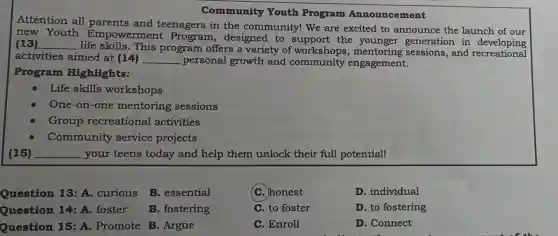 Community Youth Program Announcement
Attention all and teenagers in the community! We are excited to announce the launch of our
new Youth Empowerment Program , designed to support the generation in
(13) __
life skills. This program offers a variety of mentoring sessions, and recreations
activities aimed at (14) __ personal growth and community engagement.
Program Highlights:
Life skills workshops
One-on-one mentoring sessions
Group recreational activities
Community service projects
(15) __ your teens today and help them unlock their full potentiall
Question 13:A. curious
B. essential
(C.)honest
D. individual
Question 14 :A. foster
B. fostering
C. to foster
D. to fostering
Question 15 :A. Promote B . Argue
C. Enroll
D. Connect