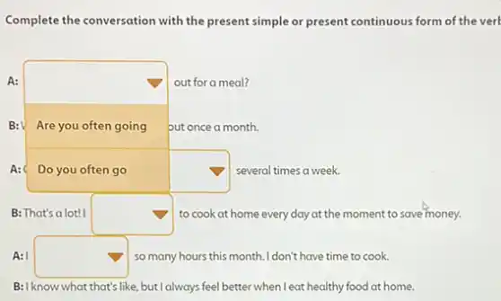 Complete the conversation with the present simple or present continuous form of the verb
A:
square  but once a month.
out for a meal?
B:V Are you often going
A:	square  several times a week.
B: That's a lot! I square  to cook at home every day at the moment to save money.
A: I square  so many hours this month. I don't have time to cook.
B:I know what that's like,but I always feel better when I eat healthy food at home.