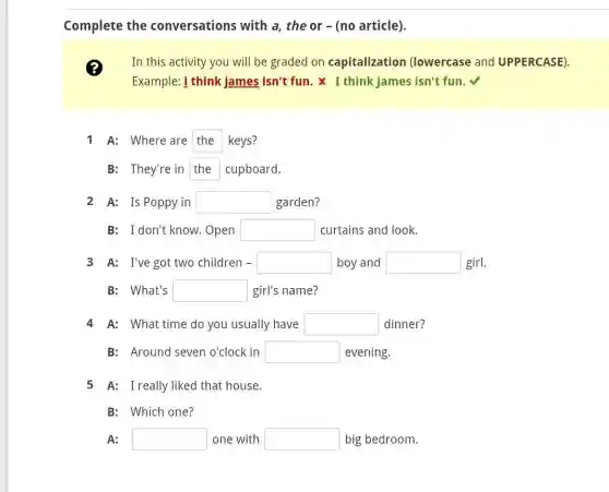 Complete the conversations with a, the or -(no article).
(?) In this activity you will be graded on capitalization (lowercase and UPPERCASE).
Example: 1 think james isn't fun. x I think James isn't fun.√
1 A: Where are the keys?
B: They're in the cupboard.
2 A: Is Poppy in square  garden?
B: I don't know.Open square  curtains and look.
3 A: I've got two children - square  boy and square  girl.
B: What's square  girl's name?
4 A: What time do you usually have square  dinner?
B: Around seven o'clock in square  evening.
5 A: I really liked that house.
B: Which one?
A: square  one with square  big bedroom