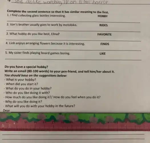 Complete the second sentence so that it has similar meaning to the first.
1. I find collecting glass bottles interesting.
HOBBY
__
2. Van's brother usually goes to work by motobike.
RIDES
__
3. What hobby do you like best, Elina?
FAVORITE
__
4. Linh enjoys arranging flowers because it is interesting.
FINDS
__
5. My sister finds playing board games boring.
LIKE
__
Do you have a special hobby?
Write an email 80-100 words) to your pen-friend , and tell him/her about it.
You should base on the suggestions below:
- What is your hobby?
- When did you start it?
- What do you do in your hobby?
- Who do you like doing it with?
- How much do you like doing it?/ How do you feel when you do it?
- Why do you like doing it?
- What will you do with your hobby in the future?
Dear
__
