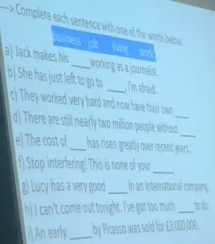 -> Complete each sentence with one of the words below:
business
job
a) Jack makes his
__
working as a journalist.
b) She has just left to go to
__ , I'm afraid.
c) They worked very hard and now have their own
__
d) There are still nearly two million people without
__
e) The cost of __ has risen greatly over recent years.
f) Stop interfering! This is none of your __
g) Lucy has a very good __ in an international company.
h) I can't come out tonight. I've got too much __ to do.
i) An early __ by Picasso was sold for ￡3,000,000