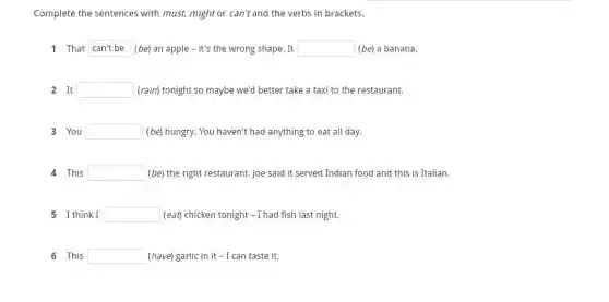 Complete the sentences with must, might or can't and the verbs in brackets.
1 That cantbe (be) an apple -it's the wrong shape . It square  (be) a banana.
2 It square  (rain) tonight so maybe we'd better take a taxi to the restaurant.
3 You square  (be) hungry. You haven't had anything to eat all day.
4 This square  (be) the right restaurant Joe said it served Indian food and this is Italian.
5 I think I square  (eat) chicken tonight -I had fish last night.
6 This square  (have) garlic in it - I can taste it.