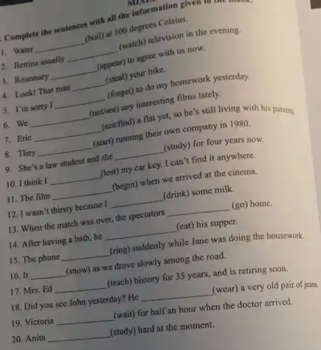 Complete the sentences with all the information?given in the t
2. Bettina usually
__
(watch) television in the evening.
1. Water
__
(boil) at 100 degrees Celsius.
3. Rosemary
__
(appear) to agree with us now.
4. Look! That man
__
(steal) your bike.
5. I'm sorry I
__
(forget) to do my homework yesterday.
7. Eric
__
(not/find) a flat yet.so he's still living with his parents.
6. We
__
(not/see) any interesting films lately.
8. They
__
(start) running their own company in 1980.
9. She's a law student and she
__
(study) for four years now.
10. I think I
__
(lost) my car key I can't find it anywhere.
11. The film
__
(begin) when we arrived at the cinema.
13. When the match was over, the spectators
__ (go) home.
12. I wasn't thirsty because I
__
(drink) some milk.
15. The phone
__
(ring) suddenly while Jane was doing the housework.
14. After having a bath, he
__
(eat) his supper.
16. It __
(snow) as we drove slowly among the road.
17. Mrs. Ed __
(teach) history for 35 years, and is retiring soon.
18. Did you see John yesterday? He
__
(wear) a very old pair of jeans
19. Victoria __
(wait) for half an hour when the doctor arrived.
20. Anita __
(study) hard at the moment.