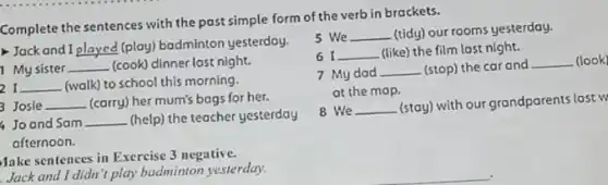 Complete the sentences with the past simple form of the verb in brackets.
Jack and I __ (play) badminton yesterday.
1 My sister __ (cook) dinner last night.
r __ (walk) to school this morning.
3 Josle __ (carry) her mum's bags for her.
Joand Sam __ (help) the teacher yesterday
afternoon.
Make sentences in Exercise 3 negative.
Jack and I didn't play badminton yesterday.
5 We __ (tidy) our rooms yesterday.
6 I __ (like) the film last night.
7 My dad __ (stop) the car and
__ (look)
at the map.
8 We __
(stay) with our grandparents last w