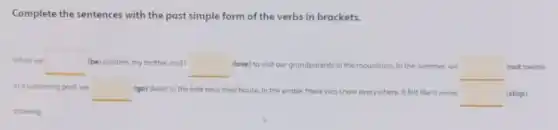 Complete the sentences with the past simple form of the verbs in brackets.
When we square  (be) children, my brother and I square  (love) to visit our grandparents in the mountains In the summer, we square  (not swim)
in a swimming pool we square  (go) down to the lake near their house In the winter, there was snow everywhere. It felt like it never
square  (stop)