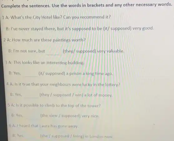 Complete the sentences Use the words in brackets and any other necessary words.
1 A: What's the City Hotel like? Can you recommend it?
B: I've never stayed there but it's supposed to be (it/ supposed) very good.
2 A: How much are these paintings worth?
B: I'm not sure, but __ (they/ supposed) very valuable.
3 A: This looks like an interesting building.
B:Yes, __ (it/ supposed) a prison a long time ago.
4 A: Is it true that your neighbours were lucky in the lottery?
B:Yes, __ (they / supposed /win) a lot of money.
5 A: Is it possible to climb to the top of the tower?
B:Yes, __ (the view / supposed)very nice.
6 A: I heard that Laura has gone away.
B:Yes, __ (she/supposed/living) in London now.