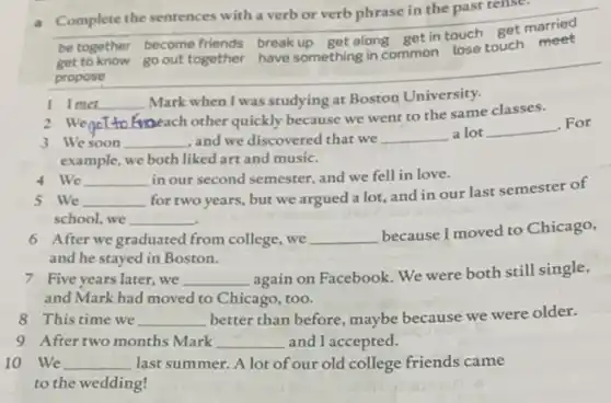 a __
Complete the sentences with a verb or verb phrase in the past tense
be together become friends break
get to know
propose
go out together have something in common lose touch meet
I Imet __ Mark when I was studying at Boston University.
2 WencT
(mbeach other quickly because we went to the same classes.
3 Wesoon __ and we discovered that we __ a lot __
. For
example, we both liked art and music.
4 We __ in our second semester and we fell in love.
5 We __ disappointed for two years, but we argued a lot, and in our last semester of
school, we __
6 After we graduated from college, we __
because I moved to Chicago,
and he stayed in Boston.
7 Five years later , we __ again on Facebook. We were both still single,
and Mark had moved to Chicago, too.
8 This time we __ better than before, maybe because we were older.
9 After two months Mark __ and I accepted.
10 We __ last summer. A lot of our old college friends came
to the wedding!