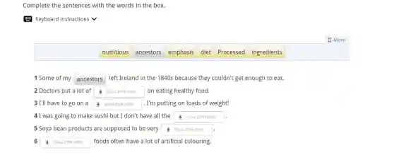 Complete the sentences with the words in the box.
E Keyboard instructions v
: Move
nutritious
ancestors
emphasis
diet
Processed ingredients
1 Some of my square  left Ireland in the 1840s because they couldn't get enough to eat.
2 Doctors put a lot of square  on eating healthy food.
3 I'll have to go on a square  . I'm putting on loads of weight!
4 I was going to make sushi but I don't have all the square  DRAG ITEM HERE
5 Soya bean products are supposed to be very square 
6 square  foods often have a lot of artificial colouring.