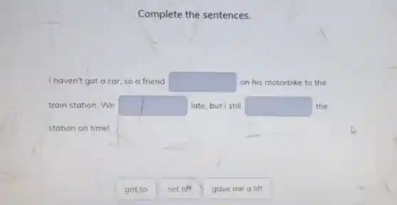 Complete the sentences.
I haven't got a car, so a friend square  on his motorbike to the
train station. We square  late, but I still square  the
station on time!
got to
set off
gave me a lift