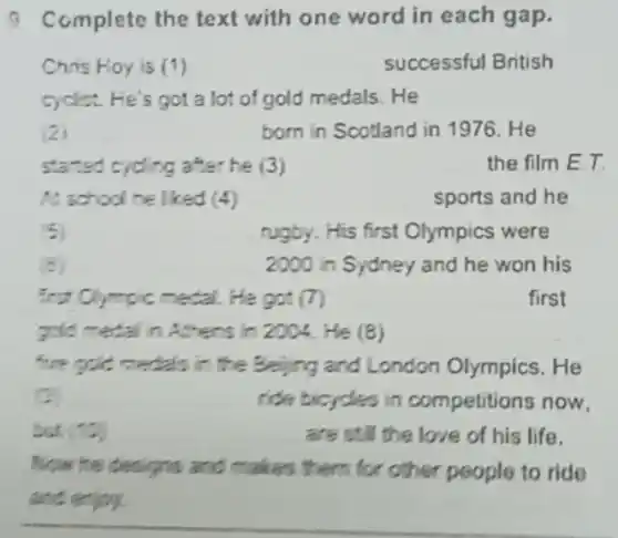 a Complete the text with one word in each gap.
Chris Hoy is (1)	successful British
cyclist. He's got a lot of gold medals. He
2	born in Scotland in 1976. He
started cycling after he (3)	the film E.T
A. school he liked (4)	sports and he
5	rugby. His first Olympics were
2000 in Sydney and he won his
first Clympic medal.He got (7)	first
pold metal in Athens in 2004. He (8)
five gold medals in the Beijing and London Olympics . He
c	ride bicycles in competitions now,
(10)	are still the love of his life.
Now he designs and makes them for other people to ride
and enjoy.