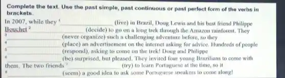 Complete the text Use the past simple, past continuous or past perfect form of the vorbs in
brackets.
In 2007, while they __ (live) in Brazil, Doug Lewis and his bent friend Philippe
Bouchet^2 __ (decide) to go on a long trek through the Amazon rainforest . They
3
__ (never organize)such a challenging adventure before, so they
4
__ (place) an advertisement on the internet asking for advice. Hundreds of people
__ (respond), asking to come on the trek!Doug and Philippe
6
__ (be) surprised, but pleased. They invited four young Brazilians to come with
them. The two friends __ (try) to learn Portuguese at the time .so it
__ (seem) a good idea to ask some Portuguese speakers to come along!