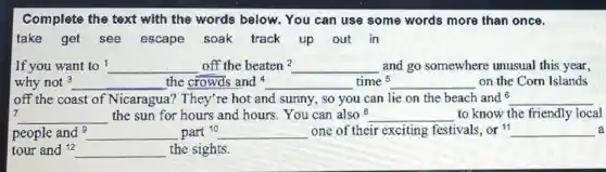 Complete the text with the words below. You can use some words more than once.
take get see escape soak track up out in
If you want to ! __ off the beaten 2 __ and go somewhere unusual this year,
why not^3 __ the crowds and __ time 5 __ on the Corn Islands
off the coast of Nicaragua? They're hot and sunny, so you can lie on the beach and 6 __
7
__ the sun for hours and hours. You can also 8 __ to know the friendly local
people and __ part10 __ one of their exciting festivals, or 11 __
tour and 12 __ the sights.