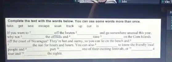 Complete the text with the words below. You can use some words more than once.
take get see escape soak track up out in
If you want to __ off the beaten2 __ and go somewhere unusual this year,
why not 3 __ the crowds and 4 __ time 5 __ on the Corn Islands
off the coast of Nicaragua? They're hot and sunny, so you can lie on the beach and 6 __
7 __ the sun for hours and hours. You can also 8 __ to know the friendly local
people and __ part 10 __ one of their exciting festivals, or " __ a
tour and 12 __ the sights.