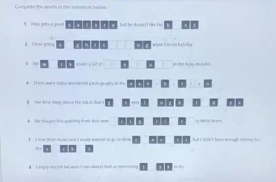 Complete the words in the sentences below.
1 Pete gets a good s a 11 a r y but he doesn't like his b s
2 I love going s square  g h]t s __ square  n g when I'm on holiday.
3 We w square  r k under a lot of __ e square  square  u square  square  in the busy months.
4 There were some wonderful photographs in the e x h i b i t i 0 n
5 The best thing about the job is that I g square  t very I n g h I d y s
6 We bought this painting from that new square  t g I I r square  in West Street.
7 Hove their music and I really wanted to go to their C	n C r t , but I didn't have enough money for
the t c k square  t
8 Ienjoy myjob because I car always find an interesting t	s k to do.