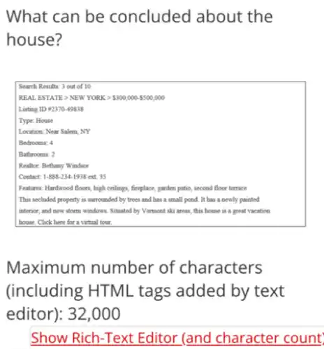 What can be concluded about the
house?
Search Results: 3 out of 10
REALESTATEgt NEWYORKgt  300,000- 500,000
Listing ID #2370-49838
Type: House
Location: Near Salem, NY
Bedrooms: 4
Bathrooms: 2
Realtor: Bethany Windsor
Contact: 1-888-234-1938 ext. 35
Features: Hardwood floors, high cellings, fireplace, parden patio second floor terrace
This secluded property is surrounded by trees and has a small pond . It has a newly painted
interior, and new storm windows. Situated by Vermont ski areas, this house is a great vacation
house. Click here for a virtual tour.
Maximum number of characters
(including HTML tags added by text
editor): 32,000
Show Rich-Text Editor (and character count