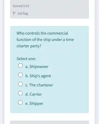 Who controls the commercial
function of the ship under a time
charter party?
Select one:
a .Shipowner
b. Ship's agent
c. The charterer
d. Carrier
e. Shipper