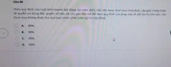 Câu 05
Theo quy định của Luật Kinh doanh bất động sản nǎm 2023 nếu bên mua, thuê mua chưa được cấp giấy chứng nhận
về quyền sử dụng đất, quyền sở hữu tài sản gần liền với đất theo quy định của pháp luật về đất đai thì bên bán, cho
thuê mua không được thu quá bao nhiêu phần trǎm giá trị hợp đồng?
A. 80% 
B. 90% 
C. 95% 
D. 85%