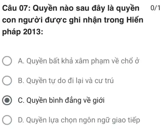 Câu 07: Quyền nào sau đây là quyền
con người được ghi nhận trong Hiến
pháp 2013:
0/1
A. Quyền bất khả xâm phạm về chổ ở
B. Quyền tự do đi lại và cư trú
C. Quyền bình đẳng về giới
D. Quyền lựa chọn ngôn ngữ giao tiếp