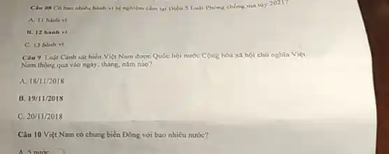 Câu 08 Có bao nhiêu hành vi bị nghiêm cảm tại Diều 5 Luật Phong chống ma túy 2021?
A. II hanh vi
B. 12 hanh vi
C. 13 hành vi
Câu 9 Luật Cành sát biển Việt Nam được Quốc hội nước Cộng hòa xã hội chủ nghĩa Việt
Nam thông qua vào ngày, tháng, nǎm nào?
A. 18/11/2018
B. 19/11/2018
C. 20/11/2018
Câu 10 Việt Nam có chung biển Đông với bao nhiêu nước?