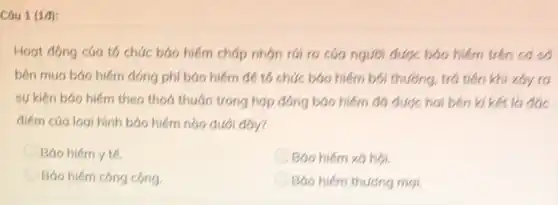 Câu 1 (1đ):
Hoạt động của tó chức báo hiểm chấp nhón rúi ro cáo người được bảo hiểm trên cơ số
bên mua báo hiếm đóng phí bảo hiểm để tổ chức báo hiểm bói thường, trở tiền khi xdy ra
sự kiện báo hiếm theo thoả thuận trong hợp đồng bảo hiểm đó được hai bên kí kết là đóc
điểm của logi hình bảo hiếm nào dưới day?
Báo hiếm y tế.
Báo hiếm xã hội.
Báo hiếm công cộng
Báo hiếm thương mại