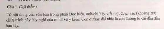 Câu 1. (2,0 điểm)
Từ nội dung của vǎn bản trong phần Đọc hiểu, anh/chị hãy viết một đoạn vǎn (khoảng 200
chữ) trình bày suy nghĩ của mình về ý kiến:Con đường dài nhất là con đường từ cái đầu đến
bàn tay.