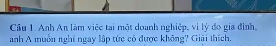 Câu 1. Anh An làm việc tại một doanh nghiệp, vì lý do gia đình,
anh A muốn nghỉ ngay lập tức có được không? Giải thích.