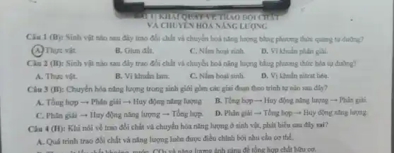 Câu 1 (B): Sinh vật nào sau đây trao đổi chất và chuyển hoá nǎng lượng bằng phương thức quang tự dưỡng?
(A.) Thực vật.
B. Giun đất.
C. Nấm hoại sinh.
D. Vi khuẩn phân giải.
Câu 2 (B): Sinh vật nào sau đây trao đổi chất và chuyển hoá nǎng lượng bằng phương thức hóa tự dưỡng?
A. Thực vật.
B. Vi khuẩn lam.
C. Nấm hoại sinh.
D. Vi khuẩn nitrat hóa.
Câu 3 (B): Chuyển hóa nǎng lượng trong sinh giới gồm các giai đoạn theo trình tự nào sau đây?
A. Tổng hợp ­­­­→Phân giải ­­­­→ Huy động nǎng lượng B.. Tổng hợp ­­­­→ Huy động nǎng lượng -Phân giải.
C. Phân giải -Huy động nǎng lượng ­­­­→ Tổng hợp. D. Phân giải ­­­­→ Tổng hợp ­­­­→ Huy động nǎng lượng.
Câu 4 (H): Khi nói về trao đổi chất và chuyển hóa nǎng lượng ở sinh vật, phát biểu sau đây sai?
A. Quá trình trao đổi chất và nǎng lượng luôn được điều chỉnh bởi nhu cầu cơ thể.
khoảng nước CO. và nǎng lượng ánh sáng để tổng hợp chất hữu cơ.