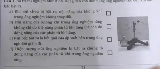 Câu 1. Bỏ trị thì nghiệm như Hình . Dùng đèn còn đun nông ông nghiệm cho den kill hut
bấc bật ra.
a) Khi nút chưa bị bật ra, nội nǎng của không khí
trong ống nghiệm không thay đổi.
b) Nội nǎng của không khí trong ống nghiệm tǎng
không chỉ do thế nǎng phân tử khí tǎng mà còn do
động nǎng của các phân tử khí tǎng.
c) Nút bấc bật ra là kết quả của áp suất bên trong ống
nghiệm giảm đi.
d) Hiện tượng nút ống nghiệm bị bật ra chứng tỏ
động nǎng của các phân tử khí trong ống nghiệm
tǎng.