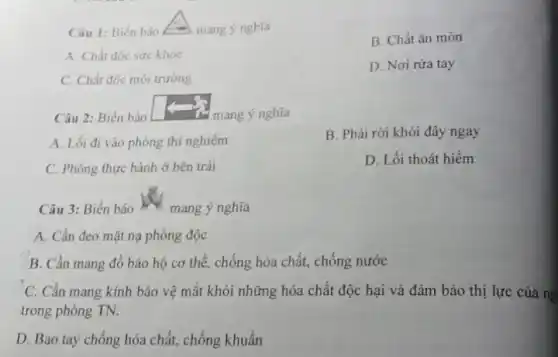 Câu 1: Biển báo	mang ý nghĩa
B. Chất ǎn mòn
A. Chất độc sức khỏe
D. Nơi rửa tay
C. Chất độc môi trường
Câu 2: Biển báo	mang ý nghĩa
A. Lối đi vào phòng thí nghiệm
B. Phải rời khỏi đây ngay
C. Phòng thực hành ở bên trái
D. Lối thoát hiểm
Câu 3: Biển báo m mang ý nghĩa
A. Cần đeo mặt nạ phòng độc
B. Cần mang đồ bảo hộ cơ thể , chống hóa chất, chống nước
C. Cần mang kính bảo vệ mắt khỏi những hóa chất độc hại và đảm bảo thị lực của ng
trong phòng TN.
D. Bao tay chống hóa chất, chống khuẩn