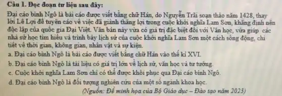 Câu 1. Đọc đoạn tư liệu sau đây:
Đại cáo bình Ngô là bài cáo được viết bằng chữ Hán, do Nguyễn Trãi soạn thảo nǎm 1428, thay
lời Lê Lợi để tuyên cáo về việc đã giành thǎng lợi trong cuộc khởi nghĩa Lam Sơn, khẳng định nên
độc lập của quốc gia Đại Việt. Vǎn bản này vừa có giá trị đặc biệt đối với Vǎn học vừa giúp các
nhà sử học tìm hiểu và trình bày lịch sử của cuộc khởi nghĩa Lam Sơn một cách sống động .chi
tiết về thời gian , không gian, nhân vật và sự kiện.
a. Đại cáo bình Ngô là bải cáo được viết bằng chữ Hán vào thế kỉ XVI.
b. Đai cáo bình Ngô là tài liệu có giá trị lớn về lịch sử, vǎn học vả tư tưởng.
c. Cuộc khởi nghĩa Lam Sơn chỉ có thể được khôi phục qua Đại cáo bình Ngô.
d. Đại cáo bình Ngô là đối tượng nghiên cứu của một số ngành khoa học.
(Nguồn: Để minh họa của Bô Giáo dục -Đào tạo nǎm 2023)