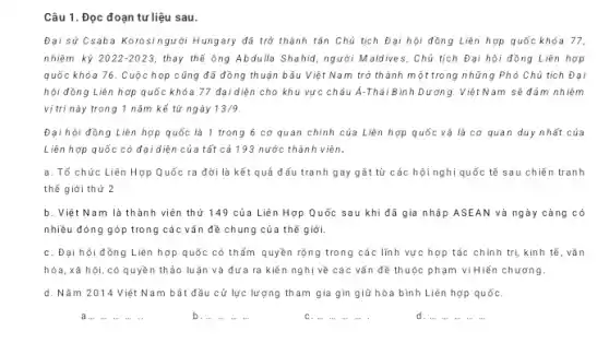 Câu 1. Đọc đoạn tư liệu sau.
Đại sử Csaba Korosingười Hungary đã trở thành tân Chủ tịch Đại hội đồng Liên hợp quốc khóa 77,
nhiệm kỳ 2022-2023, thay thế ông Abdulla Shahid, người Maldives, Chủ tịch Đại hội đồng Liên hợp
quốc khỏa 76. Cuộc họp cũng đã đồng thuận bầu Việt Nam trở thành một trong những Phó Chủ tịch Đại
hội đồng Liên hợp quốc khóa 77 đại diện cho khu vực châu Á-Thái Bình Dương 1. Việt Nam sẽ đảm nhiệm
vị trí này trong 1 nǎm kể từ ngày 13/9
Đại hội đồng Liên hợp quốc là 1 trong 6 cơ quan chính của Liên hợp quốc và là cơ quan duy nhất của
Liên hợp quốc có đại diện của tất cả 193 nước thành viên.
a. Tổ chức Liên Hợp Quốc ra đời là kết quả đấu tranh gay gất từ các hội nghị quốc tế sau chiến tranh
thế giới thứ 2
b. Việt Nam là thành viên thứ 149 của Liên Hợp Quốc sau khi đã gia nhập ASEAN và ngày càng có
nhiều đóng góp trong các vấn đề chung của thế giới.
C. Đại hội đồng Liên hợp quốc có thẩm quyền rộng trong các lĩnh vực hợp tác chính trị, kinh tế , vǎn
hóa, xã hội, có quyền thảo luận và đưa ra kiến nghị về các vấn đề thuộc phạm vi Hiến chương.
d. Nǎm 2014 Việt Nam bất đầu cử lực lượng tham gia gìn giữ hòa bình Liên hợp quốC.
a...
b. ..
C. ...
d. ...