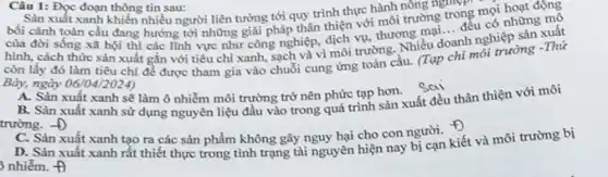 Câu 1: Đọc đoạn thông tin sau:
Sản xuất xanh khiến nhiều người liên tưởng tới quy trình thực hành nông nghông
bối cảnh toàn cầu đang hướng tới những giải pháp thân thiện với môi trường trođều
của đời sống xã hội thì các lĩnh vực như công nghiệp dịch vụ, thương, m doanh nghiệp sản xuất
hình, cách thức sản xuất gắn với tiêu chí xanh, sạch và vị môi trường. Nhiều d
__
những mô
còn lấy đó làm tiêu chí đề được tham gia vào chuỗi cung ứng toàn cầu.(tap chi mới trường -Thứ
Bảy, ngày 06/04/2024)
A. Sản xuất xanh sẽ làm ô nhiễm môi trường trở nên phức tạp hơn.
sai
B. Sàn xuất xanh sử dụng nguyên liệu đầu vào trong quá trình sản xuất đều thân thiện với môi
trường. -D
C. Sản xuất xanh tạo ra các sản phẩm không gây nguy hại cho con người. 1.
D. Sản xuất xanh rất thiết thực trong tình trạng tài nguyên hiện nay bị cạn kiết và môi trường bị
nniacute (hat (e))m.A