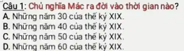 Câu 1: Chủ nghĩa Mác ra đời vào thời gian nào?
A. Những nǎm 30 của thế kỷ XIX.
B. Những nǎm 40 của thế kỷ XIX.
C. Những nǎm 50 của thế kỷ XIX.
D. Những nǎm 60 của thế ký XIX.