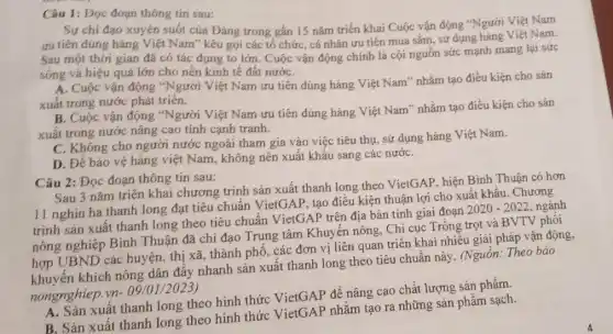 Câu 1: Dọc đoạn thông tin sau:
Sự chi đạo xuyên suốt của Đảng trong gần 15 nǎm triển khai Cuộc vận động **Người Việt Nam
ưu tiên dùng hàng Việt Nam" kêu gọi các tổ chức, cá nhân ưu tiên mua sắm, sử dụng hàng Việt Nam.
Sau một thời gian đã có tác dụng to lớn. Cuộc vận động chính là cội nguồn sức mạnh mang lại sức
sống và hiệu quả lớn cho nền kinh tế đất nướC.
A. Cuộc vận động "Người Việt Nam ưu tiên dùng hàng Việt Nam"nhằm tạo điều kiện cho sản
xuất trong nước phát triển.
B. Cuộc vận động "Người Việt Nam ưu tiên dùng hàng Việt Nam" nhằm tạo điều kiện cho sản
xuất trong nước nâng cao tính cạnh tranh.
C. Không cho người nước ngoài tham gia vào việc tiêu thụ , sử dụng hàng Việt Nam.
D. Để bảo vệ hàng việt Nam, không nên xuất khẩu sang các nướC.
Câu 2: Đọc đoạn thông tin sau:
Sau 3 nǎm triên khai chương trình sản xuất thanh long theo VietGAP, hiện Bình Thuận có hơn
11 nghìn ha thanh long đạt tiêu chuẩn VietGAP, tạo điều kiện thuận lợi cho xuất khẩu. Chương
trình sản xuất thanh long theo tiêu chuân VietGAP trên địa bàn tinh giai đoạn
2020-2022 ngành
nông nghiệp Bình Thuận đã chi đạo Trung tâm Khuyến nông Chi cục Trông trọt và BVTV phối
hợp UBND các huyện thi xã, thành phố, các đơn vị liên quan triển khai nhiều giải pháp vận động,
khích nông dân đấy nhanh sản xuất thanh long theo tiêu chuẩn này. (Nguồn: Theo báo
nongnghiep.
vn-09/01/2023)
A. Sản xuất thanh long theo hình thức VietGAP để nâng cao chất lượng sản phẩm.
B. Sản xuất thanh long theo hình thức VietGAP nhằm tạo ra những sản phẩm sạch.