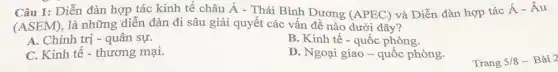 Câu 1: Diễn đàn hợp tác kinh tế châu Á - Thái Bình Dương (APEC) và Diễn đàn hợp tác
acute (A)-hat (A)u
(ASEM) là những diễn đàn đi sâu giải quyết các vấn đề nào dưới đây?
A. Chính trị - quân sự.
B. Kinh tế -quốc phòng.
C. Kinh tê-thương mại.
D. Ngoại giao -quốc phòng.
Trang 5/8 - Bài 2