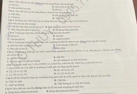 Câu 1. Hóa chất nào sau đây không được sử dụng để sản xuất xà phòng?)
A. Mỡ lợn.
B. Alkane lấy từ dầu mò.
C. Dầu mỡ bôi tron máy.
D. Dầu lạC.
Câu 2. Hóa chất nào sau đây dùng được sử dụng để sản xuất xà phòng?
A. Dầu máy.
B. Mỡ động vật,dầu thực vật.
C. Cellulose.
D. Glycerol
Câu 3. Đổ dung dịch NaCl bão hòa vào dung dịch sau xây ra phản ứng xả hóa tripalmitin.
Phát biểu nào sau đây là đúng?
(A). Chất rắn màu trắng nổi lên glycerol B. Chất lỏng phía dưới là NaCl bão hòa.
C. Chất lỏng phía dưới là glycerol.
D. Xà phòng lắng xuống đáy.
Câu 4. Trong quá trình điều chế xà phòng từ chất béo luôn thu được
(A) glycerol.
B. acid béo
C. ethylene glicol.
D. sodium acetate.
Câu 5. Trong quá trình thì nghiệm điều chế xà phòng từ chất béo dụng cụ nào không thích hợp để sử dụng?
A. Đĩa thủy tinh và ống hút nhỏ giot.
B. Lưới amiang và kẹp sắt.
C. Đèn cồn và bát sứ.
D. Bát nhôm.
Câu 6. Xả phòng là hỗn hợp các muối sodium hoặc potasium của các acid béo và các chất phụ gia . Chất phụ gia không
nên thêm vào là
A. calcium chloride
B. chất độn.
C. chất tạo màu và chất tạo hương.
D. chất dưỡng da và chất diệt khuẩn.
Câu 7. Cho các muối sau: C_(15)H_(31)COONa(1),CH_(3)(CH_(2))_(11)OSO_(3)Na (2) CH_(3)(CH_(2))_(11)C_(6)H_(4)OSO_(3)Na(3)
C_(17)H_(35)COOK
(4). Các chất là xà phòng và chất giặt rửa tổng hợp lần lượt là
B. (2), (4) và (1), (3)
A. (2), (3) và (1), (4).
D. (1), (3) và (2), (4)
C. (1), (4) và (2), (3)
Câu 8. Để làm tǎng độ cứng của xà phòng trong quá trình sản xuất, người ta thêm chất phụ gia nào sau đây?
B. Chất độn.
A. Chất tạo màu.
D. Chất dưỡng da và chất diệt khuẩn.
C. Chất tạo hương.
Câu 9. Hóa chất nào sau đây không được sử để sản xuất xà phòng từ chất béo?
A. Dung dịch sodium hydroxide
B. Dung dịch potasim hydroxide.