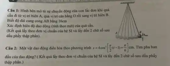 Câu 1: Hình bên mô tả sự chuyển động của con lắc đơn khi quả
cầu đi từ vị trí biên A, qua vị trí cân bằng O rồi sang vị trí biên B.
Biết độ dài cung cong AB bằng 16cm
Xác định biên độ dao động (tính theo mét) của quả cầu.
(Kết quả lấy theo đơn vị chuẩn của hệ SI và lấy đến 2 chữ số sau
dấu phẩy thập phân).
Câu 2: Một vật dao động điều hòa theo phương trình x=4cos^2[(pi )/(2)(t-1)+(pi )/(6)]cm . Tìm pha ban
đầu của dao động?( Kết quả lấy theo đơn vị chuẩn của hệ SI và lấy đến 2 chữ số sau dấu phẩy
thập phân.)