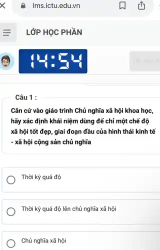 Câu 1 :
A Ims.ictu.edu.vn
LỚP HỌC PHẦN
Cǎn cứ vào giáo trình Chủ nghĩa xã hội khoa học,
hãy xác định khái niệm dùng để chỉ một chế độ
xã hội tốt đẹp, giai đoạn đầu của hình thái kinh tế
- xã hội cộng sản chủ nghĩa
Thời kỳ quá độ
Thời kỳ quá độ lên chủ nghĩa xã hội
Chủ nghĩa xã hội