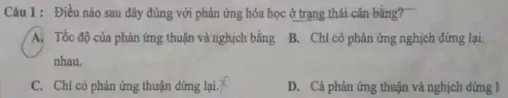 Câu 1: Điều nào sau đây đúng với phản ứng hóa học ở trạng thái cân bằng?
A Tốc độ của phản ứng thuận và nghịch bằng
nhau.
B. Chi có phản ứng nghịch dừng lại.
C. Chỉ có phản ứng thuận dừng lại.
D. Cả phản ứng thuận và nghịch dừng l