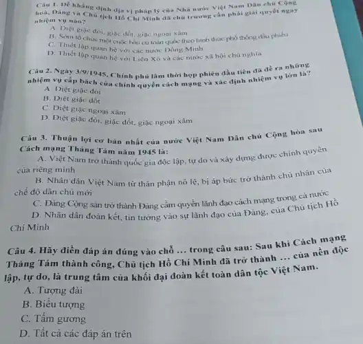 Câu 1. Để khẳnp định dịa vị pháp lý của Nhà nước Việt Nam Dân chủ Cộng
hoà, Đảng và Chù tịch Hồ Chí Minh đã chủ trương cần phải giải quyết ngay
nhiệm vụ nào?
A. Diệt giặc đói giặc dốt, giặc ngoại xâm
B. Sớm tổ chức một cuộc bầu cử toàn quốc theo hình thức phổ thông đầu phiếu
C. Thiết lập quan hệ với các nước Đồng Minh
D. Thiết lập quan hệ với Liên Xô và các nước xã hội chủ nghĩa
Câu 2. Ngày 3/9/1945 Chính phủ lâm thời họp phiên đầu tiên đã đề ra những
nhiệm vụ cấp bách của chính quyền cách mạng và xác định nhiệm vụ lớn là?
A. Diệt giặc đói
B. Diệt giặc dốt
C. Diệt giặc ngoại xâm
D. Diệt giặc đói giặc dốt, giặc ngoại xâm
Câu 3. Thuận lợi cơ bản nhất của nước Việt Nam Dân chủ Cộng hòa sau
Cách mạng Tháng Tám nǎm 1945 là:
A. Việt Nam trở thành quốc gia độc lập, tự do và xây dựng được chính quyền
của riêng mình
B. Nhân dân Việt Nam từ thân phận nô lệ, bị áp bức trở thành chủ nhân của
chế độ dân chủ mới
C. Đảng Cộng sản trở thành Đảng cầm quyền lãnh đạo cách mạng trong cả nước
D. Nhân dân đoàn kết, tin tưởng vào sự lãnh đạo của Đảng, của Chủ tịch Hồ
Chí Minh
Câu 4. Hãy điền đáp án đúng vào chỗ ... trong câu sau: Sau khi Cách mạng
Tháng Tám thành công, Chủ tịch Hồ
__
(Minh đã trở thành
__
của nền độc
lập, tự do, là trung tâm của khối đại đoàn kết toàn dân tộc Việt Nam.
A. Tượng đài
B. Biểu tượng
C. Tấm gương
D. Tât cả các đáp án trên