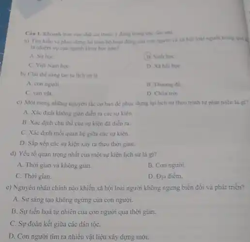 Câu 1. Khoanh tròn vào chữ cải trước ý đúng trong các câu sau:
a) Tim hiéu và phục dựng lại toàn bộ hoạt động của con người và xã hội loài người trong quá k
là nhiệm vụ của ngành khoa học nào?
A. Sử hoC.
B. Sinh họC.
C. Việt Nam họC.
D. Xã hội họC.
b) Chủ thế sáng tạo ra lịch sử là
A. con người
B. Thương để.
C. van vật.
D. Chúa trời.
c) Một trong những nguyên tắc cơ bàn để phục dựng lại lịch sử theo trình tự phát triển là gì?
A. Xác định không gian diền ra các sự kiện.
B. Xác định chủ thể của sự kiện đã diển ra.
C. Xác định mỗi quan hệ giữa các sự kiện.
D. Sắp xếp các sự kiện xảy ra theo thời gian.
d) Yếu tố quan trọng nhất của một sự kiện lịch sử là gi?
A. Thời gian và không gian.
B. Con người.
C. Thời gian.
D. Địa điêm.
e) Nguyên nhân chính nào khiến xã hội loài người không ngừng biển đối và phát triển?
A. Sự sáng tạo không ngừng của con người.
B. Sự tiến hoá tự nhiên của con người qua thời gian.
C. Sự đoàn kết giữa các dân tộC.
D. Con người tìm ra nhiêu vật liệu xây dựng mới.