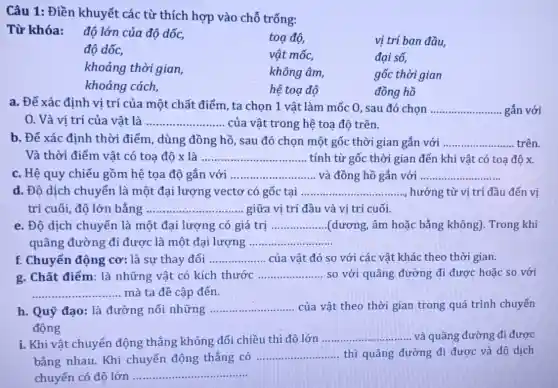 Câu 1: Điền khuyết các từ thích hợp vào chỗ trống:
độ lớn của độ dốc,
toạ độ,	vị trí ban đầu,
độ dốc,	vật mốc,	đai số.
khoảng thời gian,	không âm,	gốc thời gian
khoảng cách,	hệ toạ độ	đồng hồ
a. Để xác định vị trí của một chất điểm, ta chọn 1 vật làm mốc 0, sau đó chọn __ gắn với
0. Và vi trí của vật là __ của vật trong hệ toạ độ trên.
b. Để xác định thời điểm, dùng đồng hồ , sau đó chọn một gốc thời gian gắn với __ trên
Và thời điểm vật có toạ độ x là __ tính từ gốc thời gian đến khi vật có toạ độ x.
c. Hệ quy chiếu gồm hệ tọa độ gắn với __ và đồng hồ gắn với __
d. Độ dịch chuyển là một đại lượng vectơ có gốc tai __ hướng từ vị trí đầu đến vi
trí cuối, độ lớn bằng __ giữa vị trí đầu và vi trí cuối.
e. Độ dịch chuyển là một đại lượng có giá trị __ (dương, âm hoặc bằng không). Trong khi
quãng đường đi được là một đại lượng __
f. Chuyển động cơ: là sự thay đổi __ của vật đó so với các vật khác theo thời gian.
g. Chất điểm: là những vật có kích thước __ so với quãng đường đi được hoặc so với
__ mà ta đề cập đến.
h. Quỹ đạo: là đường nối những __ của vật theo thời gian trong quá trình chuyển
động
i. Khi vật chuyển động thẳng không đổi chiều thì độ lớn
__ và quãng đường đi được
bằng nhau. Khi chuyển động thẳng có .......
__ thì quãng đường đi được và độ dịch
chuyển có độ lớn ..
__