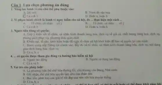 Câu 1: Lựa chọn phương án đúng
1. Nǎng lực hành vi của chủ thể phụ thuộc vào:
A. Độ tuối
B. Trình độ vǎn hóa
C Cả a 8 b
D. Hoặc a, hoặc b
2. Vi phạm hành chính là hành vi nguy hiểm cho xã hội, do __ thực hiện một cách __
A. __ Tổ chức, cá nhân __ .có ý
B. __ Tổ chức, cá nhân __ vô ý
C. Cà a &b
D. Hoặc a, hoặc b
3. Người tiêu dùng có quyền:
A. Góp ý kiến với tổ chức, cá nhân kinh doanh hàng hóa, dịch vụ về giá cả, chất lượng hàng hoá, dịch vụ,
phong cách phục vụ phương thức giao dịch
B. Khiếu nại, tố cáo, khởi kiện hoặc đề nghị tổ chức xã hội khởi kiện để bảo vệ quyền lợi của minh
C. Được cung cấp thông tin chính xác , đầy đủ về tổ chức, cá nhân kinh doanh hàng hóa, dịch vụ; nội dung
giao dịch hàng hóa dịch vụ
D. Cảa,b,c
4. __ có quyển được tham gia đóng và hưởng bảo hiểm xã hội
B. Người sử dụng lao động
. A. Người lao động
C. Cả a và b
5. Vai trò của pháp luật:
A. Lá phương tiện thể chế hóa đường lối, chủ trương của Đảng, Nhà nước
B. Ghi nhân, thể chế hóa quyền làm chủ của nhân dân
C. Bảo tôn, phát huy các giá trị tốt đẹp của nền vǎn hóa truyền thống
D. Cảa, b